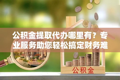 惠州公积金提取代办哪里有？专业服务助您轻松搞定财务难题