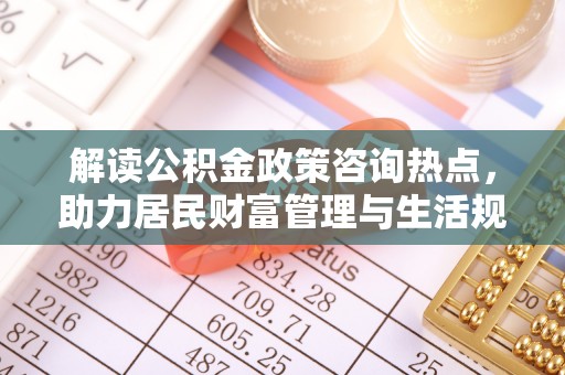 惠州解读公积金政策咨询热点，助力居民财富管理与生活规划