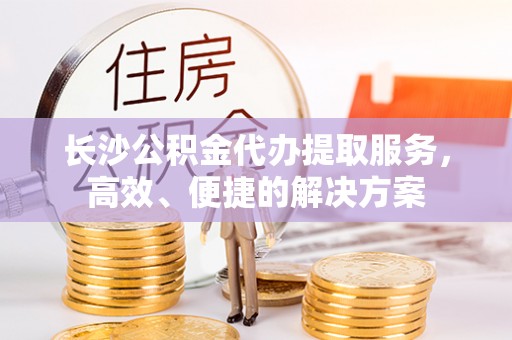 惠州长沙公积金代办提取服务，高效、便捷的解决方案