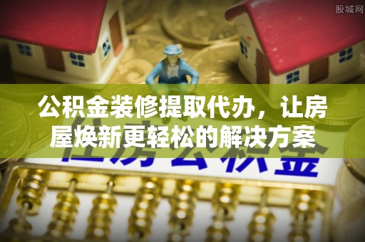 惠州公积金装修提取代办，让房屋焕新更轻松的解决方案