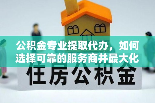 惠州公积金专业提取代办，如何选择可靠的服务商并最大化你的资金收益