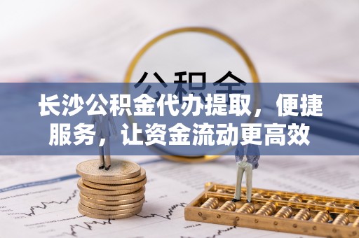 惠州长沙公积金代办提取，便捷服务，让资金流动更高效