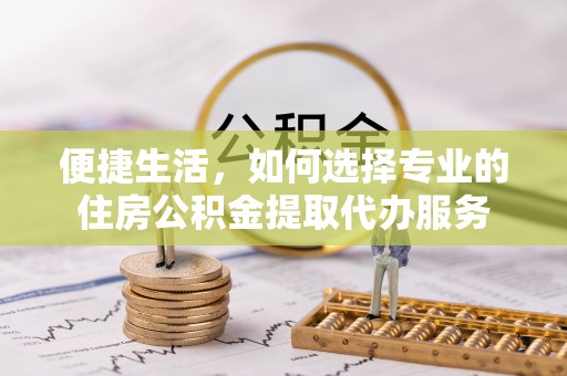 惠州便捷生活，如何选择专业的住房公积金提取代办服务