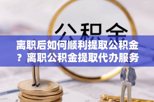 惠州离职后如何顺利提取公积金？离职公积金提取代办服务全解析