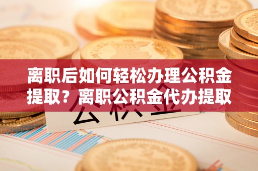 惠州离职后如何轻松办理公积金提取？离职公积金代办提取服务详解