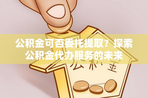 惠州公积金可否委托提取？探索公积金代办服务的未来