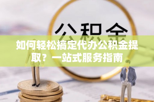 惠州如何轻松搞定代办公积金提取？一站式服务指南