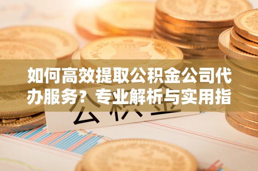 惠州如何高效提取公积金公司代办服务？专业解析与实用指南