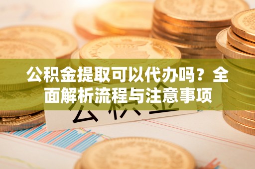 惠州公积金提取可以代办吗？全面解析流程与注意事项