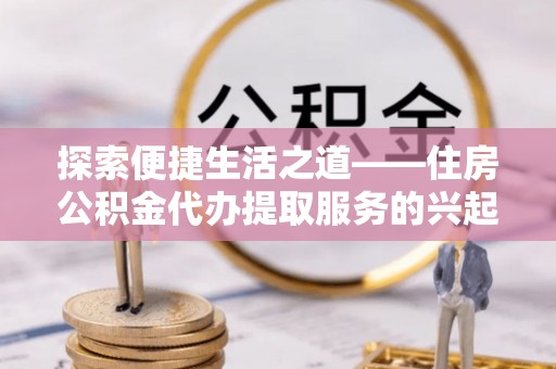 惠州探索便捷生活之道——住房公积金代办提取服务的兴起与未来