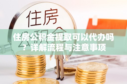 惠州住房公积金提取可以代办吗？详解流程与注意事项